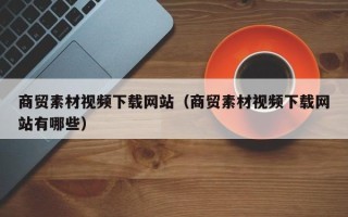 黔西商贸素材视频下载网站（商贸素材视频下载网站有哪些）