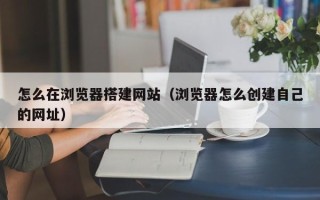 黔西怎么在浏览器搭建网站（浏览器怎么创建自己的网址）