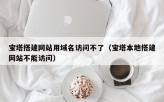 黔西宝塔搭建网站用域名访问不了（宝塔本地搭建网站不能访问）
