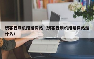 黔西玩客云刷机搭建网站（玩客云刷机搭建网站是什么）