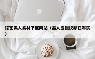 黔西综艺黑人素材下载网站（黑人应援视频在哪买）